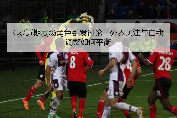 C罗近期赛场角色引发讨论，外界关注与自我调整如何平衡